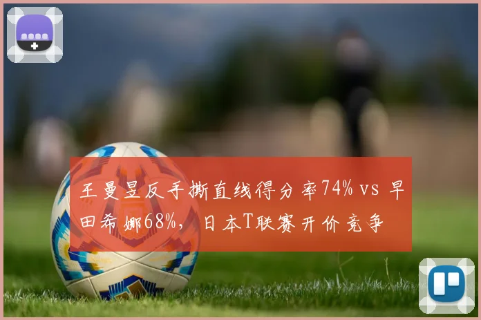王曼昱反手撕直线得分率74% vs 早田希娜68%，日本T联赛开价竞争