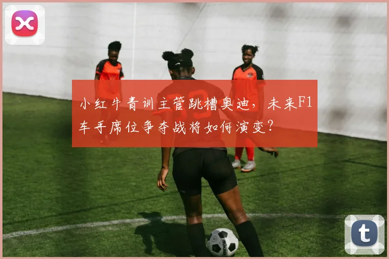 小红牛青训主管跳槽奥迪，未来F1车手席位争夺战将如何演变？