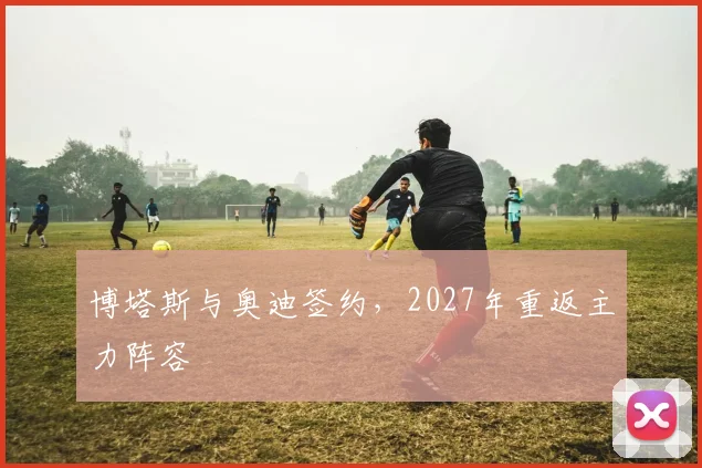 博塔斯与奥迪签约，2027年重返主力阵容