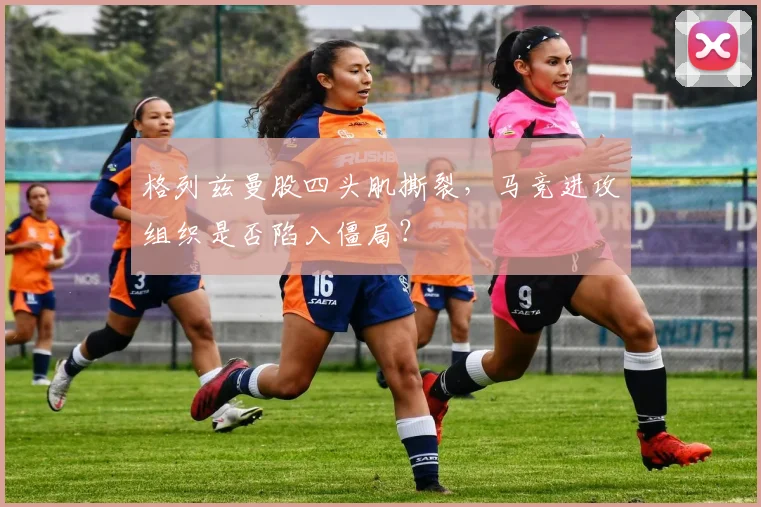 格列兹曼股四头肌撕裂,马竞进攻组织是否陷入僵局?